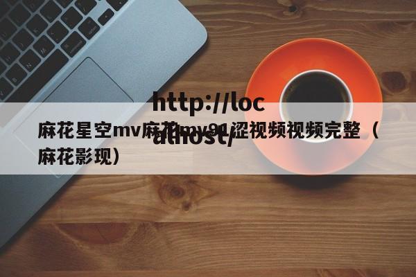 麻花星空mv麻花mv91涩视频视频完整(麻花影现)